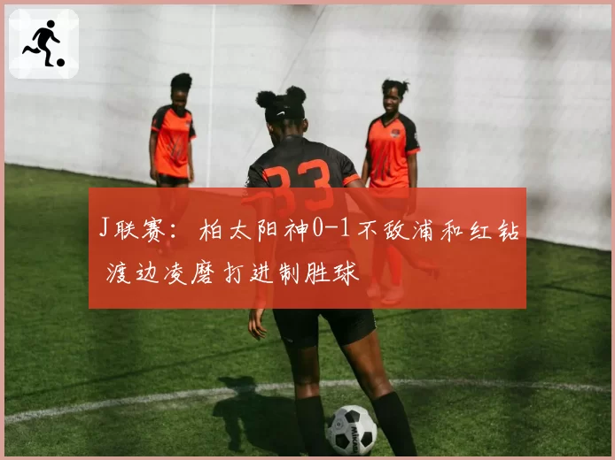 J联赛：柏太阳神0-1不敌浦和红钻 渡边凌磨打进制胜球