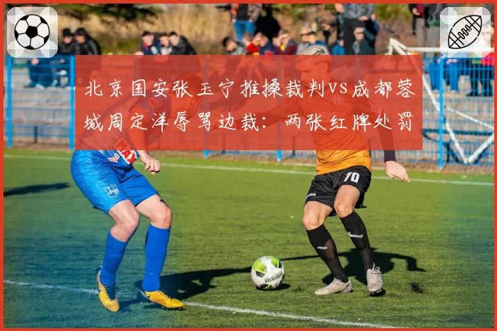 北京国安张玉宁推搡裁判vs成都蓉城周定洋辱骂边裁：两张红牌处罚力度大不同