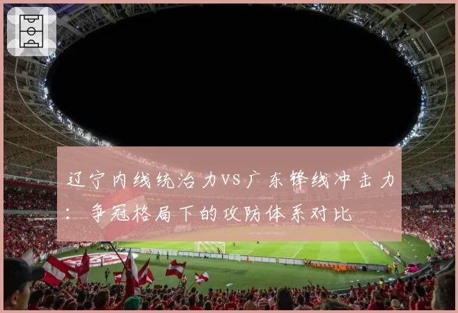 辽宁内线统治力vs广东锋线冲击力：争冠格局下的攻防体系对比