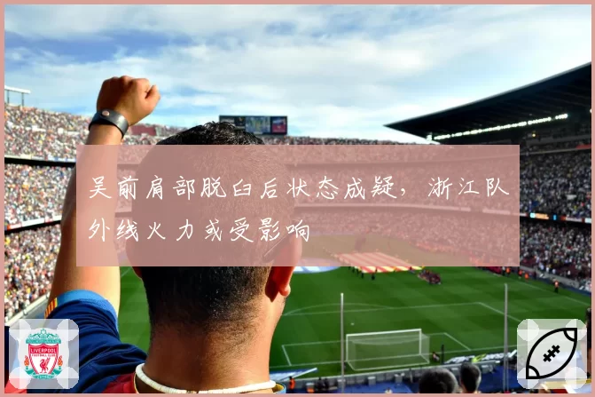 吴前肩部脱臼后状态成疑，浙江队外线火力或受影响