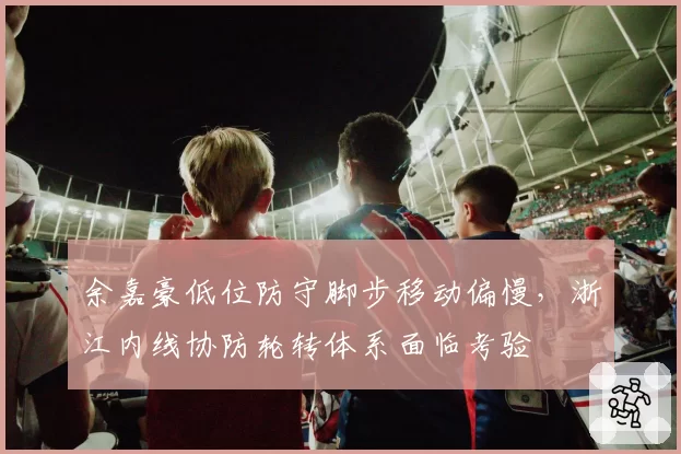 余嘉豪低位防守脚步移动偏慢，浙江内线协防轮转体系面临考验