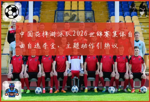 中国花样游泳队2026世锦赛集体自由自选夺金，主题动作引热议