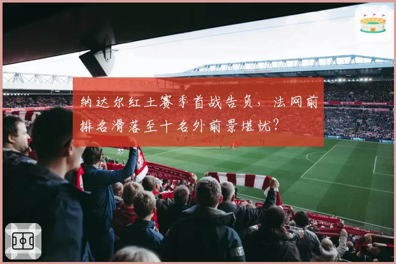 纳达尔红土赛季首战告负，法网前排名滑落至十名外前景堪忧？