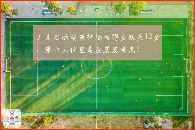 广东宏远胡明轩场均得分跌至12分，第六人位置是否岌岌可危？
