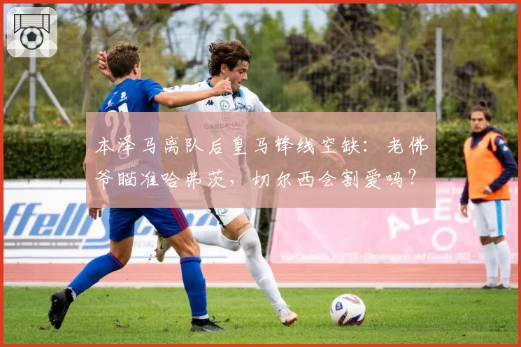 本泽马离队后皇马锋线空缺:老佛爷瞄准哈弗茨,切尔西会割爱吗?