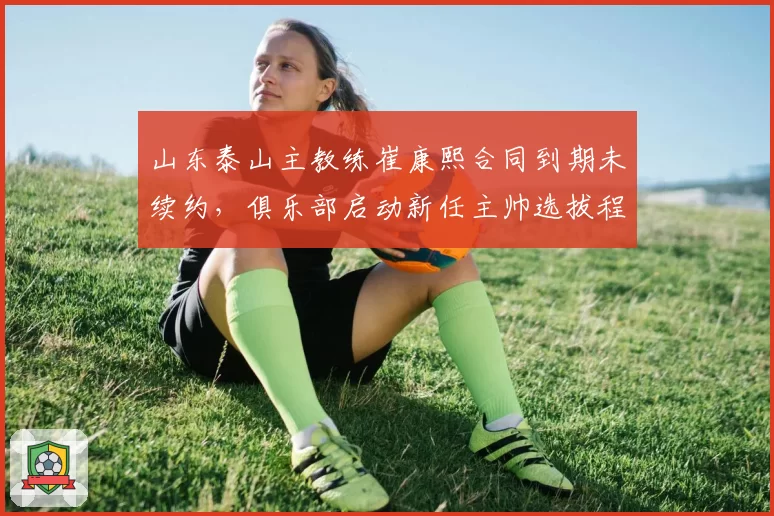 山东泰山主教练崔康熙合同到期未续约，俱乐部启动新任主帅选拔程序