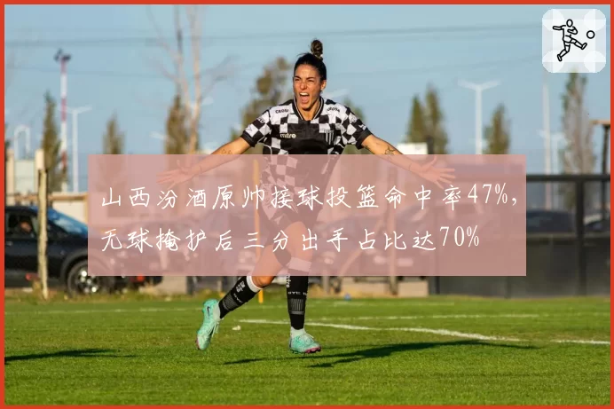 山西汾酒原帅接球投篮命中率47%，无球掩护后三分出手占比达70%