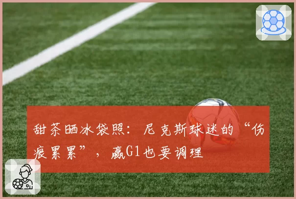 甜茶晒冰袋照：尼克斯球迷的“伤痕累累”，赢G1也要调理