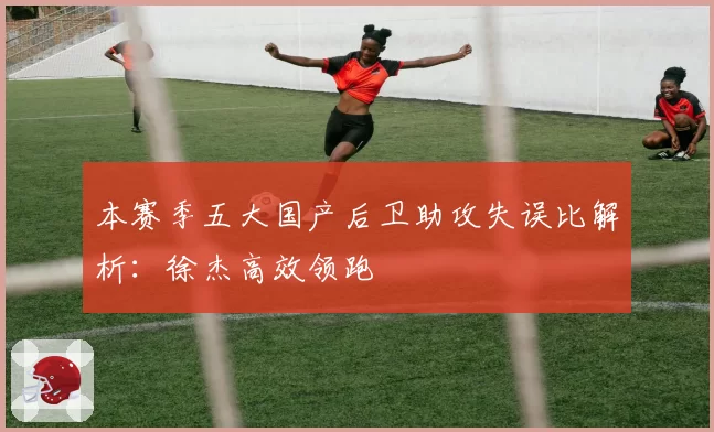 本赛季五大国产后卫助攻失误比解析：徐杰高效领跑