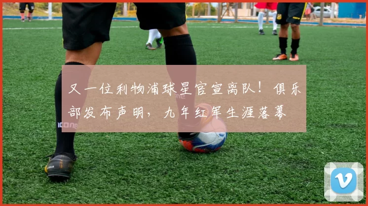 又一位利物浦球星官宣离队!俱乐部发布声明,九年红军生涯落幕