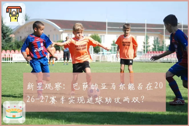 新星观察:巴萨的亚马尔能否在2026-27赛季实现进球助攻两双?