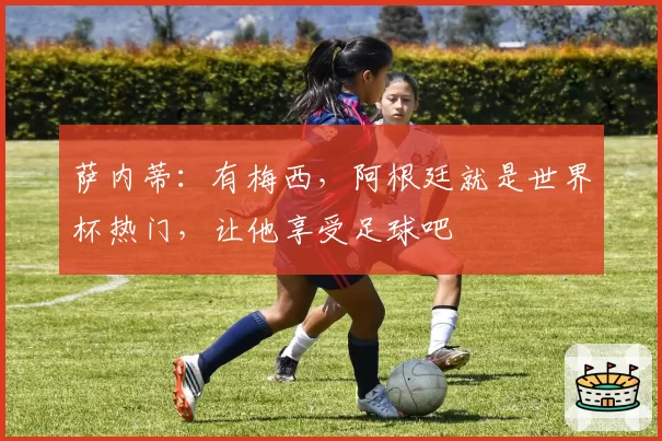 萨内蒂：有梅西，阿根廷就是世界杯热门，让他享受足球吧