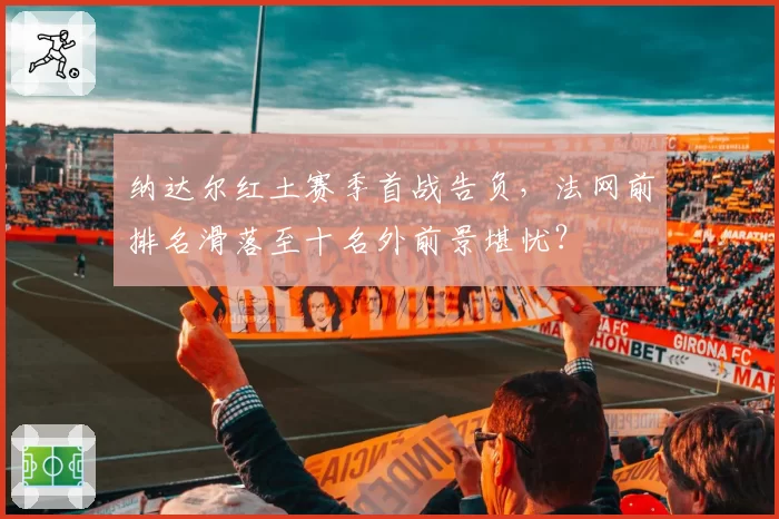 纳达尔红土赛季首战告负，法网前排名滑落至十名外前景堪忧？