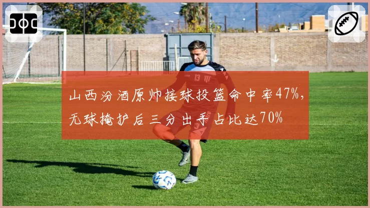 山西汾酒原帅接球投篮命中率47%，无球掩护后三分出手占比达70%