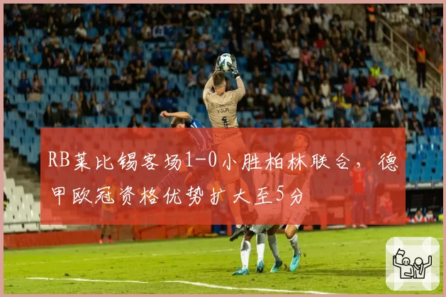 RB莱比锡客场1-0小胜柏林联合，德甲欧冠资格优势扩大至5分