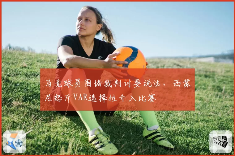 马竞球员围堵裁判讨要说法，西蒙尼怒斥VAR选择性介入比赛
