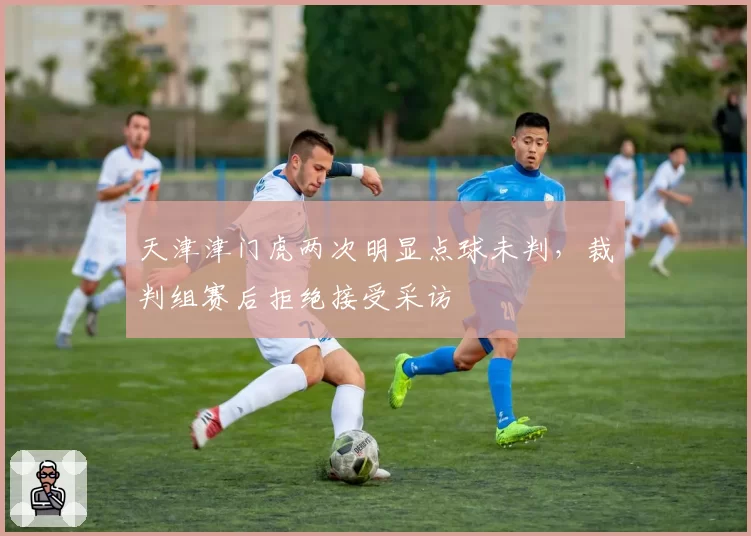 天津津门虎两次明显点球未判,裁判组赛后拒绝接受采访