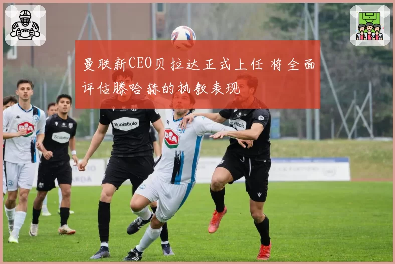 曼联新CEO贝拉达正式上任 将全面评估滕哈赫的执教表现