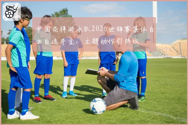 中国花样游泳队2026世锦赛集体自由自选夺金，主题动作引热议