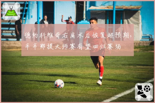 德约科维奇右肩术后恢复超预期，辛辛那提大师赛有望回归赛场
