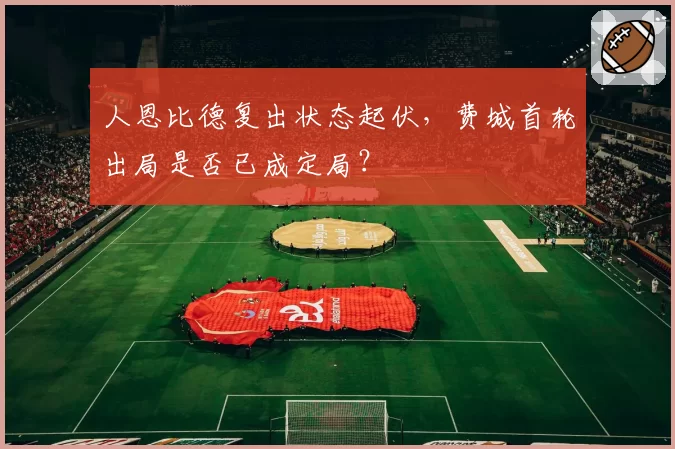 人恩比德复出状态起伏，费城首轮出局是否已成定局？