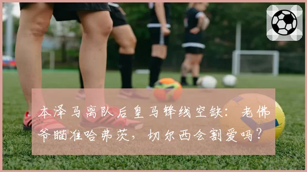 本泽马离队后皇马锋线空缺:老佛爷瞄准哈弗茨,切尔西会割爱吗?