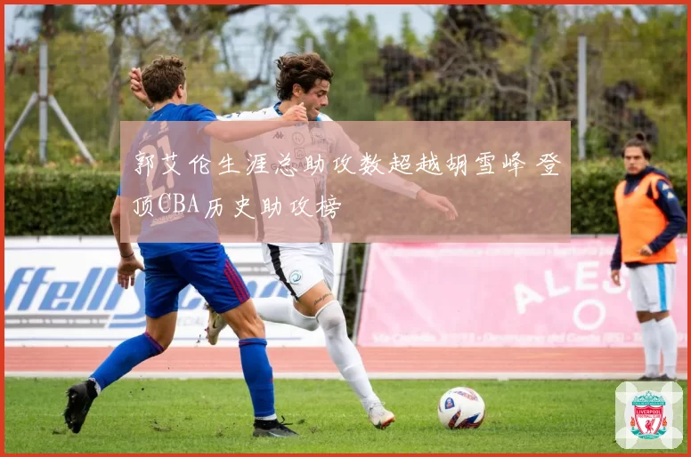 郭艾伦生涯总助攻数超越胡雪峰 登顶CBA历史助攻榜