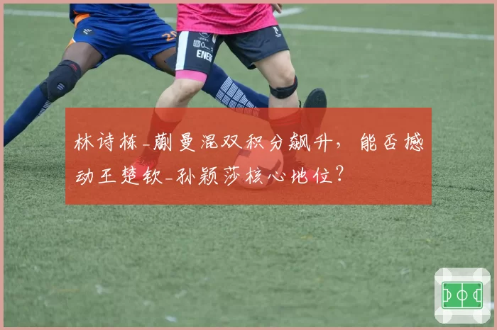 林诗栋_蒯曼混双积分飙升，能否撼动王楚钦_孙颖莎核心地位？