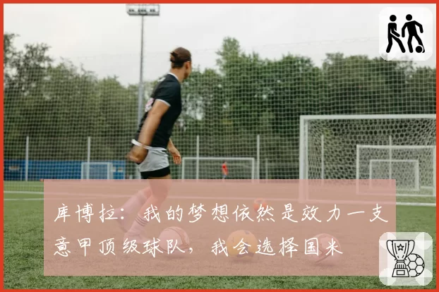 库博拉:我的梦想依然是效力一支意甲顶级球队,我会选择国米