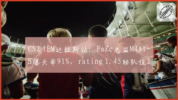 CS2 IEM达拉斯站：FaZe总监M4A1-S爆头率91%，rating 1.45助队伍2-0晋级