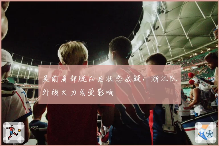 吴前肩部脱臼后状态成疑，浙江队外线火力或受影响