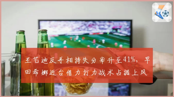 王艺迪反手相持失分率升至41%，早田希娜近台借力打力战术占据上风