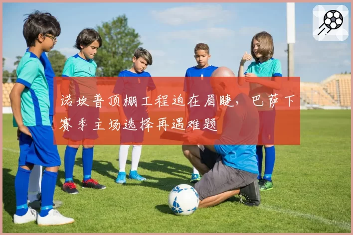 诺坎普顶棚工程迫在眉睫,巴萨下赛季主场选择再遇难题