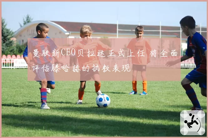 曼联新CEO贝拉达正式上任 将全面评估滕哈赫的执教表现