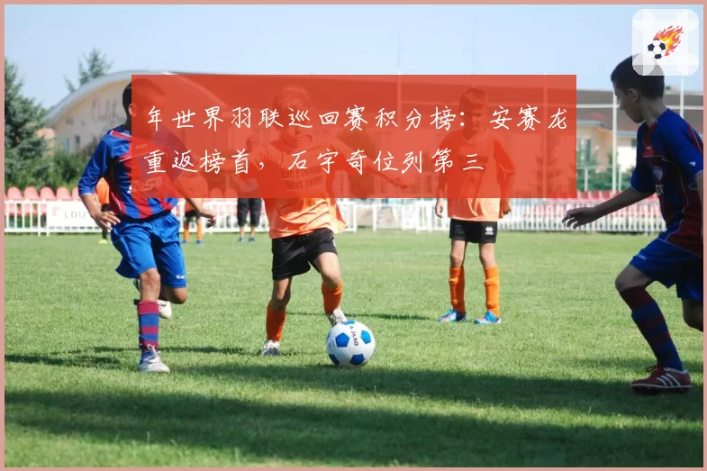 年世界羽联巡回赛积分榜:安赛龙重返榜首,石宇奇位列第三