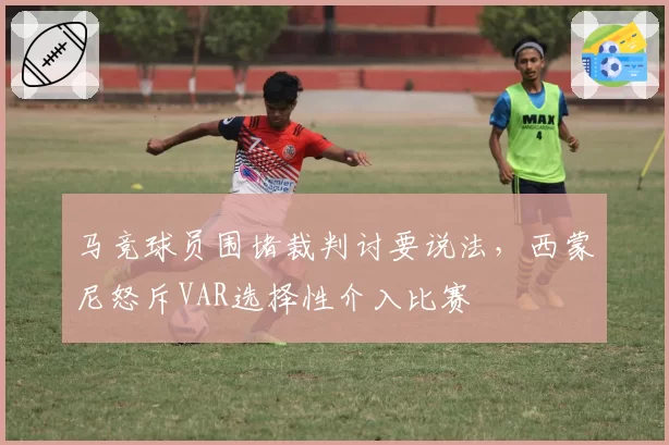 马竞球员围堵裁判讨要说法，西蒙尼怒斥VAR选择性介入比赛