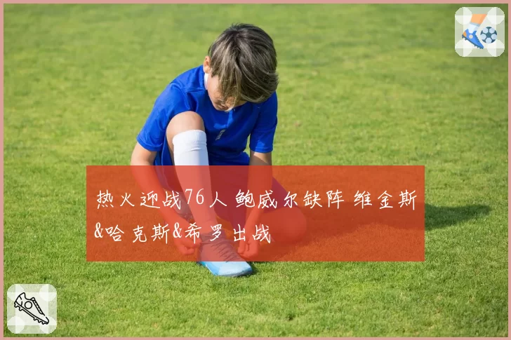 热火迎战76人 鲍威尔缺阵 维金斯&哈克斯&希罗出战