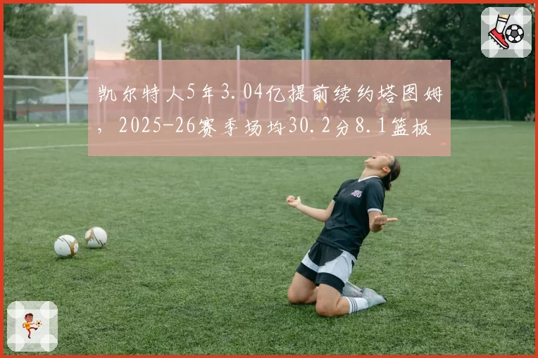 凯尔特人5年3.04亿提前续约塔图姆，2025-26赛季场均30.2分8.1篮板创生涯新高