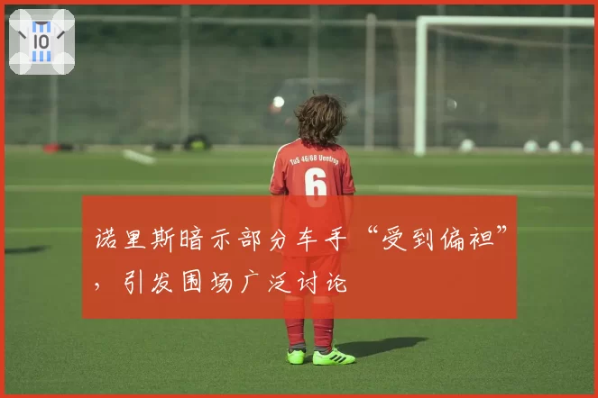 诺里斯暗示部分车手“受到偏袒”,引发围场广泛讨论