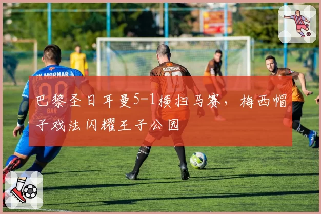 巴黎圣日耳曼5-1横扫马赛，梅西帽子戏法闪耀王子公园