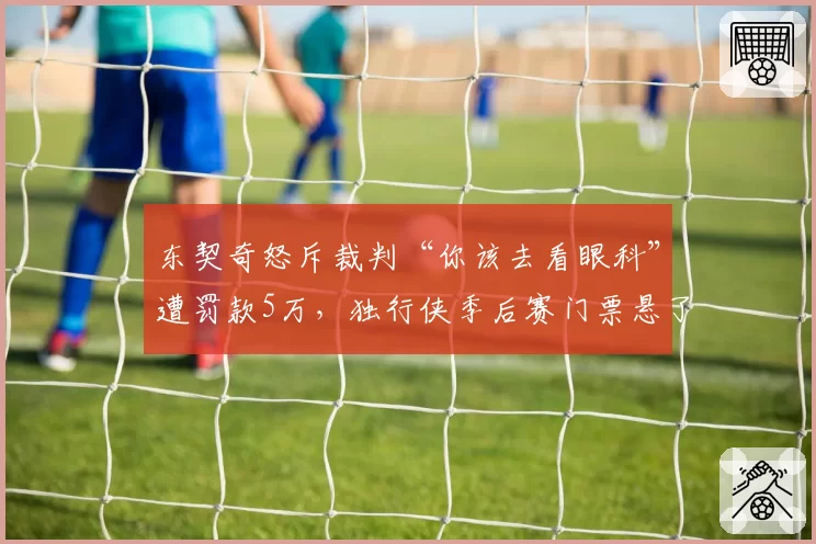 东契奇怒斥裁判“你该去看眼科”遭罚款5万，独行侠季后赛门票悬了？