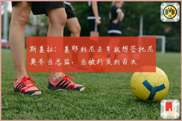 斯基拉：基耶利尼去年就想签托尼奥齐当总监，当被科莫利否决