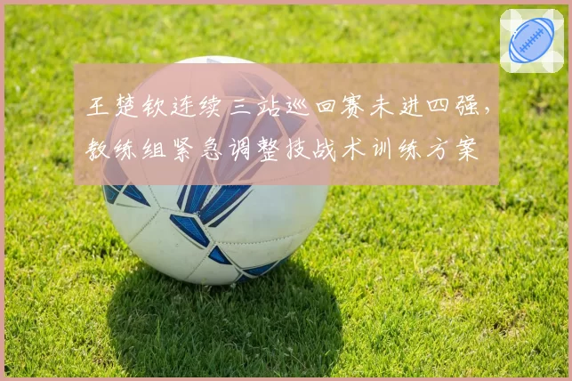 王楚钦连续三站巡回赛未进四强，教练组紧急调整技战术训练方案