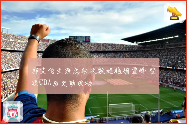 郭艾伦生涯总助攻数超越胡雪峰 登顶CBA历史助攻榜