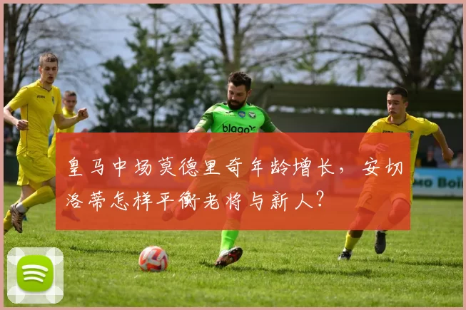 皇马中场莫德里奇年龄增长，安切洛蒂怎样平衡老将与新人？