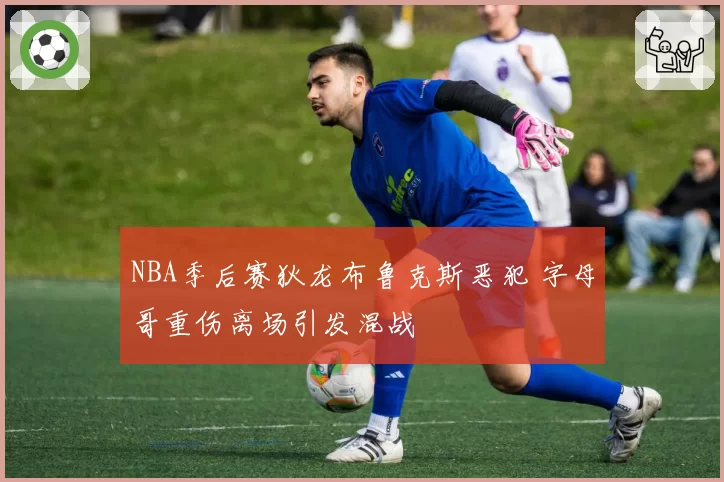 NBA季后赛狄龙布鲁克斯恶犯 字母哥重伤离场引发混战