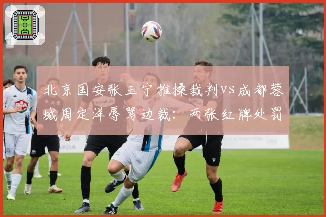 北京国安张玉宁推搡裁判vs成都蓉城周定洋辱骂边裁：两张红牌处罚力度大不同