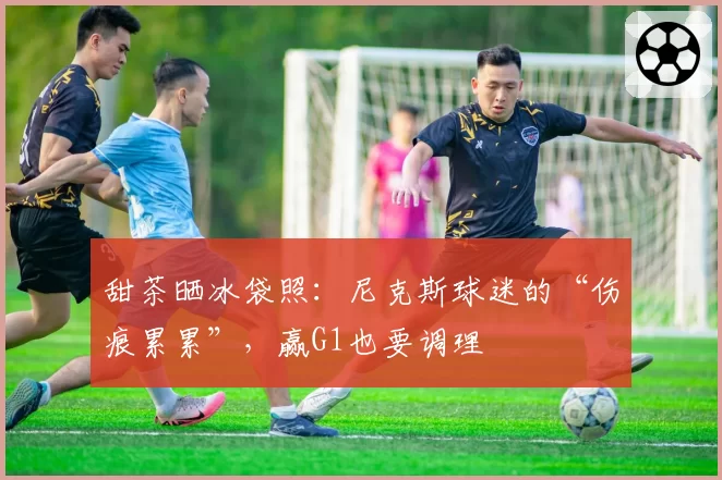 甜茶晒冰袋照：尼克斯球迷的“伤痕累累”，赢G1也要调理
