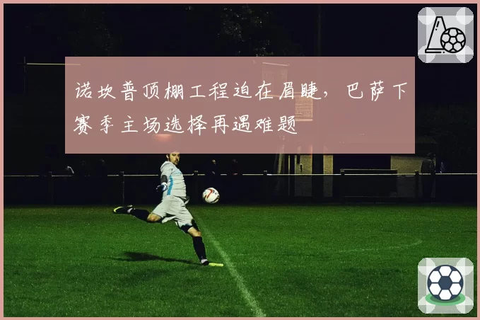 诺坎普顶棚工程迫在眉睫,巴萨下赛季主场选择再遇难题